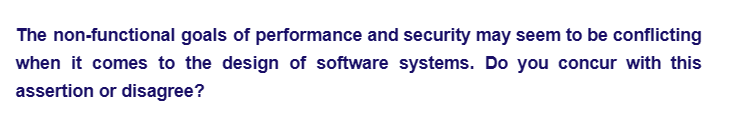 The non-functional goals of performance and security may seem to be conflicting
when it comes to the design of software systems. Do you concur with this
assertion or disagree?