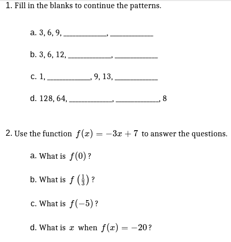 1. Fill in the blanks to continue the patterns.
а. 3, 6, 9,
b. 3, 6, 12,
с. 1,.
9, 13, .
d. 128, 64,
8
2. Use the function f(x) = -3x + 7 to answer the questions.
a. What is f(0)?
b. What is f () ?
c. What is f(-5)?
d. What is x when f(x) = -20?
