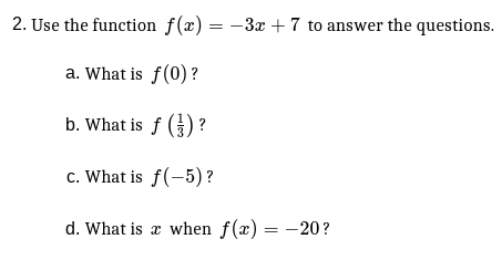 2. Use the function f(x) = -3x + 7 to answer the questions.
a. What is f(0) ?
b. What is f () ?
c. What is f(-5) ?
d. What is x when f(x) = -20?
