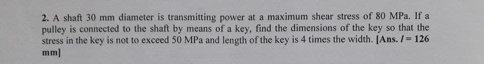 2. A shaft 30 mm diameter is transmitting power at a maximum shear stress of 80 MPa. If a
pulley is connected to the shaft by means of a key, find the dimensions of the key so that the
stress in the key is not to exceed 50 MPa and length of the key is 4 times the width. [Ans. / 126
mm]
