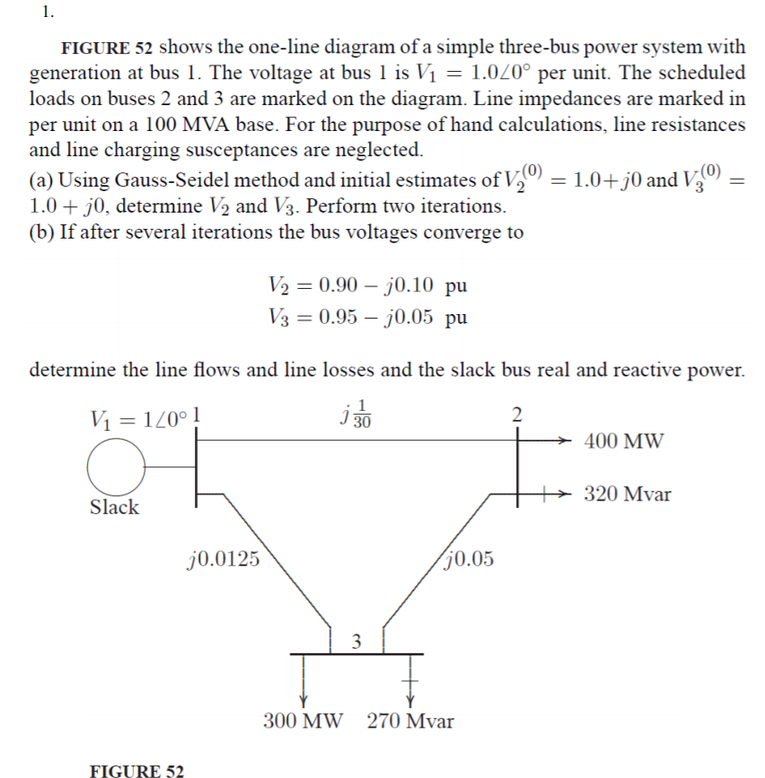 1.
FIGURE 52 shows the one-line diagram of a simple three-bus power system with
generation at bus I. The voltage at bus l is V1 = 1.0L0° per unit. The scheduled
loads on buses 2 and 3 are marked on the diagram. Line impedances are marked in
per unit on a 100 MVA base. For the purpose of hand calculations, line resistances
and line charging susceptances are neglected
a) Using Gauss-Seidel method and initial estimates of Va
0)-1.0+)0 and V o)-
(
1.0 +j0, determine V2 and V3. Perform two iterations
(b) If after several iterations the bus voltages converge to
V20.90-j0.10 pu
0.95-70.05 pu
determine the line flows and line losses and the slack bus real and reactive power.
2
400 MW
320 Mvar
Slack
0.0125
0.05
300 MW
270 Mvar
FIGURE 52
