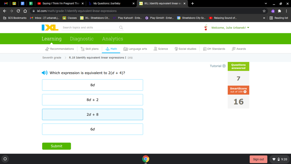 Saying I Think I'm Pregnant Therx
My Questions | bartleby
IXL| Identify equivalent linear ex
+
A ixl.com/math/grade-7/identify-equivalent-linear-expressions
E sCS Bookmarks
M Inbox - 27.urbanek.j.
A Classes
pa IXL- Streetsboro Cit.
Play Kahoot! - Ente.
G Play Gimkit! - Enter.
22 Streetsboro City Sc.
O Relaxing Sound of..
E Reading list
>>
IXL
Welcome, Julie Urbanek! -
Search topics and skills
Learning
Diagnostic
Analytics
* Recommendations
A Skill plans
A Math
LE Language arts
A Science
O Social studies
E OH Standards
* Awards
Seventh grade
> R.18 Identify equivalent linear expressions I DRB
Tutorial O
Questions
answered
1) Which expression is equivalent to 2(d + 4)?
7
8d
SmartScore
out of 100
8d + 2
16
2d + 8
6d
Submit
Sign out
V A 9:20
