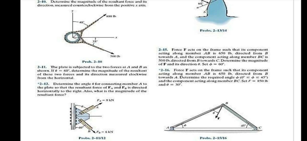 2-10, Determine the magnitude of the resultant force and its
direction, measured counterclockwise from the positive x axis
SII Ib
Probs. 2-13/14
2-15. Force F acts on the frame such that its component
acting along member AB is 650 Ib. directed from B
towards A, and the component acting along member BC is
S0M) Ib.directed from B towards C.Delermine the magnitude
of Fand its direction a. Set d = 60r.
S00 Ib
Proh. 2-10
2-11. The plate is subjected to the two forces at A and i as
shown. If 6 = 6Y, determine the magnitude of the resultant
of these two forces and its direction measured clockwise
from the horizontal.
2-16. Force F acts on the frame such that its component
acting along member AB is 65o Ib. directed from B
towards A. Determine the required angle 10 = 4 = 45)
and the component acting along member BC.Set F = 850 Ih
and e = 3D,
Determine the angle 8 for connecting member A 10
+2-12.
the plate so that the resultant force ofF, and F is directed
horizontally to the right, Also, what is the magnitude of the
resultant force?
F- S KN
45"
Fu= 6 kN
Probs. 2-11/12
Probs. 2-15/16
