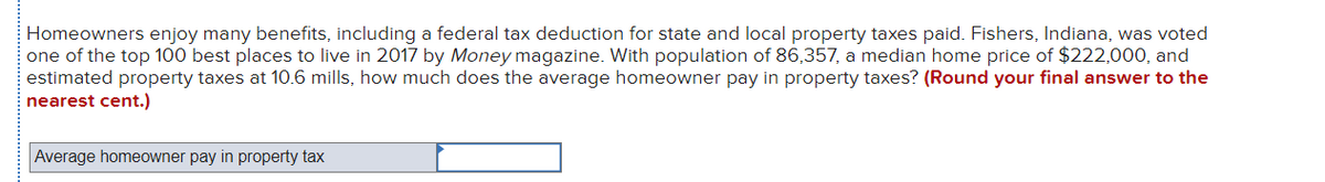 Homeowners enjoy many benefits, including a federal tax deduction for state and local property taxes paid. Fishers, Indiana, was voted
one of the top 100 best places to live in 2017 by Money magazine. With population of 86,357, a median home price of $222,000, and
estimated property taxes at 10.6 mills, how much does the average homeowner pay in property taxes? (Round your final answer to the
nearest cent.)
Average homeowner pay in property tax
