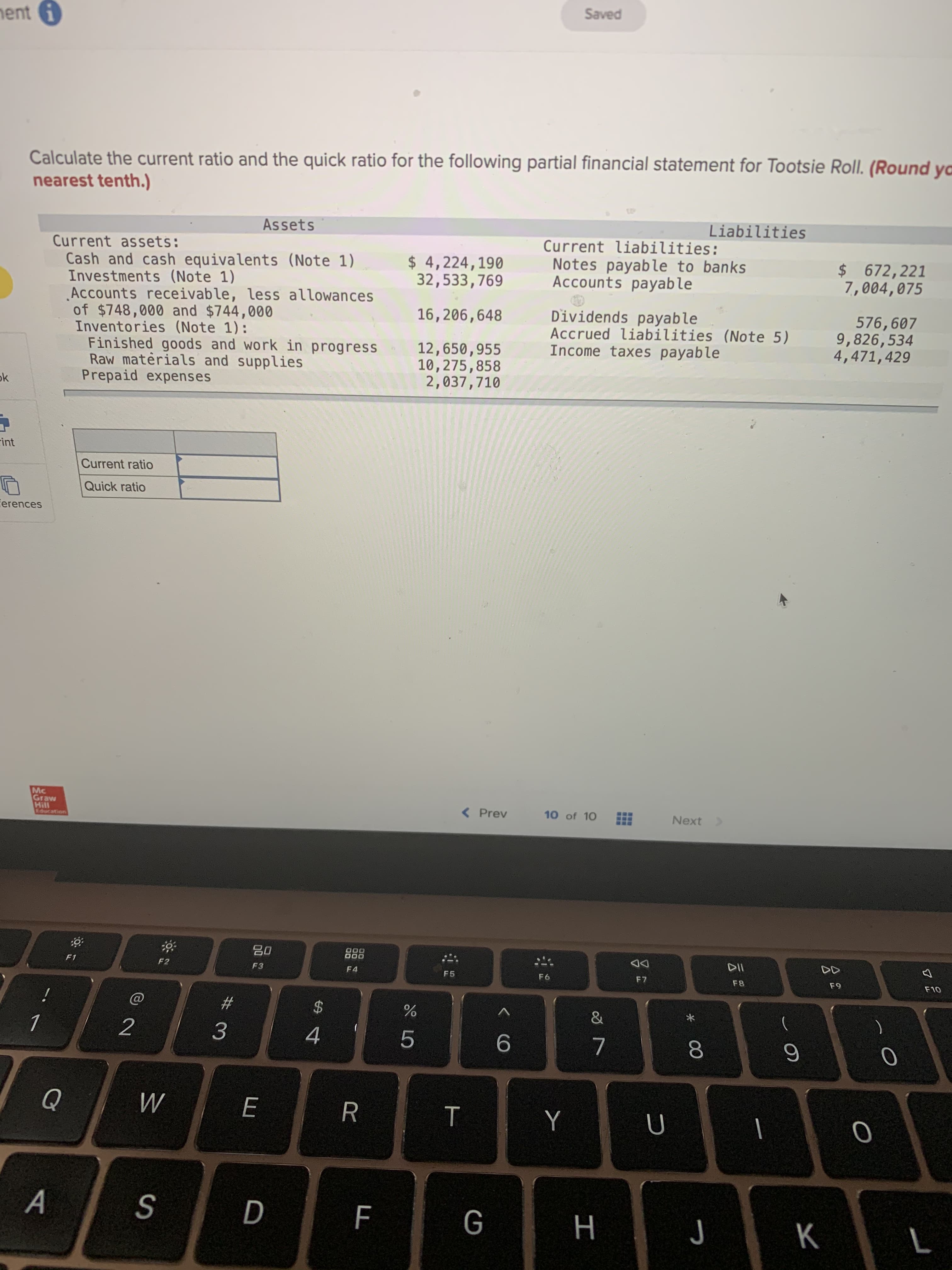 Calculate the current ratio and the quick ratio for the following partial financial statement for Tootsie Roll. (Round
nearest tenth.)
Assets
Liabilities
Current assets:
Cash and cash equivalents (Note 1)
Investments (Note 1)
Accounts receivable, less allowances
of $748,000 and $744,000
Inventories (Note 1):
Finished goods and work in progress
Raw materials and supplies
Prepaid expenses
$ 4,224,190
32,533,769
Current liabilities:
Notes payable to banks
Accounts payable
$672,221
7,004,075
Dividends payable
Accrued liabilities (Note 5)
Income taxes payable
16,206,648
576,607
9,826,534
4,471,429
12,650,955
10,275,858
2,037,710
