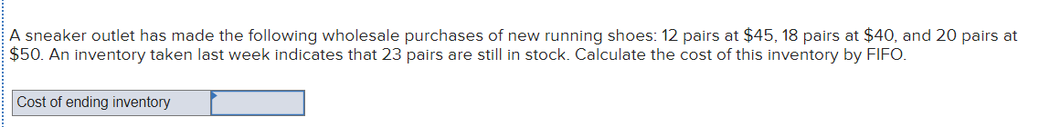 A sneaker outlet has made the following wholesale purchases of new running shoes: 12 pairs at $45, 18 pairs at $40, and 20 pairs at
$50. An inventory taken last week indicates that 23 pairs are still in stock. Calculate the cost of this inventory by FIFO.
Cost of ending inventory
