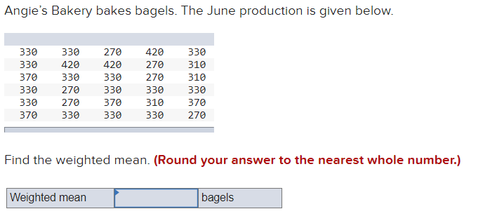 Angie's Bakery bakes bagels. The June production is given below.
330
330
270
420
330
330
420
420
270
310
370
330
330
270
310
330
270
330
330
330
330
270
370
310
370
370
330
330
330
270
Find the weighted mean. (Round your answer to the nearest whole number.)
Weighted mean
bagels
