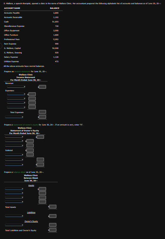 S. Wallace, a speech therapist, opened a clinic in the name of Wallace Clinic. Her accountant prepared the following alphabetic list of accounts and balances as of June 30, 20--:
ACCOUNT NAME
BALANCE
Accounts Payable
Accounts Receivable
Cash
Miscellaneous Expense
Office Equipment
Office Furniture
Professional Fees
Rent Expense
S. Wallace, Capital
S. Wallace, Drawing
Salary Expense
Utilities Expense
All the above accounts have normal balances.
Prepare an income statement for June 30, 20-
Wallace Clinic
Income Statement
For Month Ended June 30, 20--
Expenses:
Total Expenses
Subtotal
QOOO
Total Assots
0000
Prepare a balance sheet as of June 30, 20--
Wallace Clinic
Balance Sheet
June 30, 20--
Assats
Prepare a statement of owner's equity for June 30, 20--. If an amount is zero, enter "0".
Wallace Clinic
Statement of Owner's Equity
For Month Ended June 30, 20--
8
00
Liabilities
QO00
Owner's Equity
Total Liabilities and Owner's Equity
2,865
1,102
51,693
720
2,000
1,800
5,952
990
52,000
920
1,120
472
QOQ