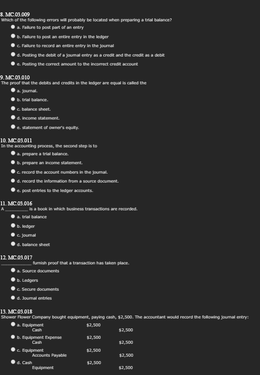 8. MC.03.009
Which of the following errors will probably be located when preparing a trial balance?
a. Failure to post part of an entry
b. Failure to post an entire entry in the ledger
c. Failure to record an entire entry in the journal
d. Posting the debit of a journal entry as a credit and the credit as a debit
e. Posting the correct amount to the incorrect credit account
9. MC.03.010
The proof that the debits and credits in the ledger are equal is called the
a. journal.
b. trial balance.
c. balance sheet.
d. income statement.
e. statement of owner's equity.
10. MC.03.011
In the accounting process, the second step is to
a. prepare a trial balance.
b. prepare an income statement.
c. record the account numbers in the journal.
d. record the information from a source document.
e. post entries to the ledger accounts.
11. MC.03.016
A
is a book in which business transactions are recorded.
a. trial balance
b. ledger
c. journal
d. balance sheet
12. MC.03.017
furnish proof that a transaction has taken place.
a. Source documents
b. Ledgers
c. Secure documents
d. Journal entries
13. MC.03.018
Shower Flower Company bought equipment, paying cash, $2,500. The accountant would record the following journal entry:
$2,500
$2,500
$2,500
$2,500
a. Equipment
Cash
b. Equipment Expense
Cash
c. Equipment
d. Cash
Accounts Payable
Equipment
$2,500
$2,500
$2,500
$2,500