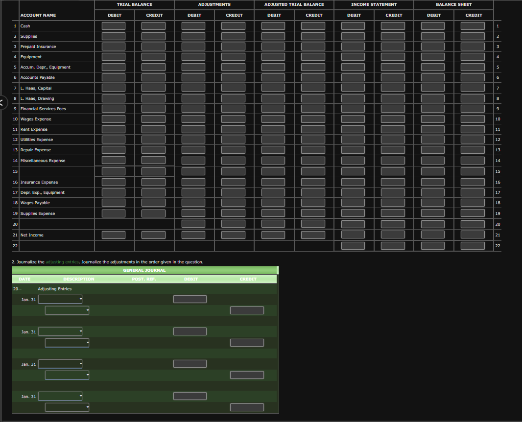 X
1 Cash
ACCOUNT NAME
2 Supplies
3 Prepaid Insurance
4 Equipment
5 Accum. Depr., Equipment
6 Accounts Payable
7 L. Haas, Capital
8 L. Haas, Drawing
9 Financial Services Fees
10 Wages Expense
11 Rent Expense
12 Utilities Expense
13 Repair Expense
14 Miscellaneous Expense
15
16 Insurance Expense
17 Depr. Exp., Equipment
18 Wages Payable
19 Supplies Expense
20
21 Net Income
22
DATE
20--
Jan. 31
Jan. 31
Jan. 31
Jan. 31
2. Journalize the adjusting entries. Journalize the adjustments in the order given in the question.
GENERAL JOURNAL
DESCRIPTION
Adjusting Entries
|
L
L
TRIAL BALANCE
DEBIT
CREDIT
ADJUSTMENTS
POST. REF.
DEBIT
DEBIT
CREDIT
CREDIT
ADJUSTED TRIAL BALANCE
DEBIT
CREDIT
INCOME STATEMENT
DEBIT
CREDIT
BALANCE SHEET
DEBIT
CREDIT
2
3
4
5
6
7
8
9
10
11
12
13
14
15
16
17
18
19
20
21
22