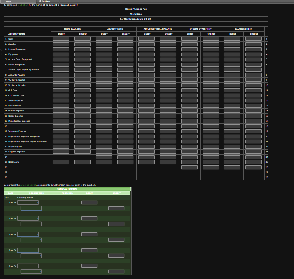 Book
1. Complete a work sheet for the month. If no amount is required, enter 0.
2 Supplies
3 Prepaid Insuranc
4 Equipment
5 Accum. Dapr, Equipment
6 Repair Equipment
7 Accum. Dapr., Repair Equipment
ACCOUNT NAME
8 Accounts Payable
9 W. Harris, Capital
10 W. Harris, Drawing
11 Golf Fas
12 Concession Fees
13 Wages Expense
14 Rent Expanse
15 Utilities Expense
16 Repair Expen
17 Miscellaneous Expense
18
19 Insurance Expanse
20 Depreciation Expanse, Equipment
21 Depreciation Expanse, Repair Equipment
22 Wages Payable
23 Supplies Expense
24
25 Not Income
26
27
28
DATE
20-
2. Journalize the adjusting entries. Journalize the adjustments in the order given in the question.
GENERAL JOURNAL
June 30
June 30
June 30
June 30
June 30
DESCRIPTION
TRIAL BALANCE
Adjusting Entries
DEBIT
CREDIT
POST. REF.
DEBIT
Harris Pitch and Putt
Work Sheet
For Month Ended June 30, 20--
ADJUSTMENTS
DEBIT
CREDIT
ADJUSTED TRIAL BALANCE
DEBIT
CREDIT
INCOME STATEMENT
DEBIT
CREDIT
BALANCE SHEET
DEBIT
CREDIT
1
9
10
11
12
13
14
15
16
17
18
19
20
21
22
23
24
25
26
27
28
