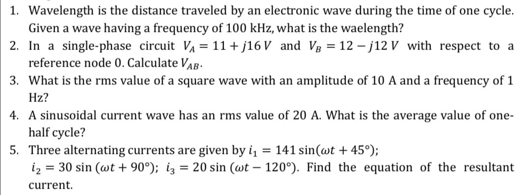 1. Wavelength is the distance traveled by an electronic wave during the time of one cycle.
Given a wave having a frequency of 100 kHz, what is the waelength?
2. In a single-phase circuit VA = 11+ j16 V and VB = 12 -j12 V with respect to a
reference node 0. Calculate VAB.
3. What is the rms value of a square wave with an amplitude of 10 A and a frequency of 1
Hz?
4. A sinusoidal current wave has an rms value of 20 A. What is the average value of one-
half cycle?
5. Three alternating currents are given by i1
iz = 30 sin (wt + 90°); iz
141 sin(wt + 45°);
= 20 sin (wt – 120°). Find the equation of the resultant
current.
