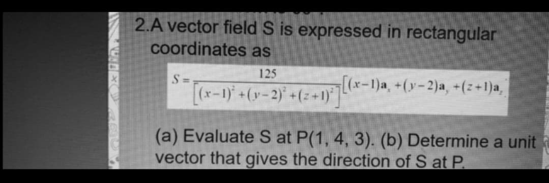 2.A vector field S is expressed in rectangular
coordinates as
125
S =
[(x-1)'+(y-2)' +(z+1)|
[(x-1)a, +(y-2)a, +(z+1)a,
(a) Evaluate S at P(1, 4, 3). (b) Determine a unit
vector that gives the direction of S at P.
