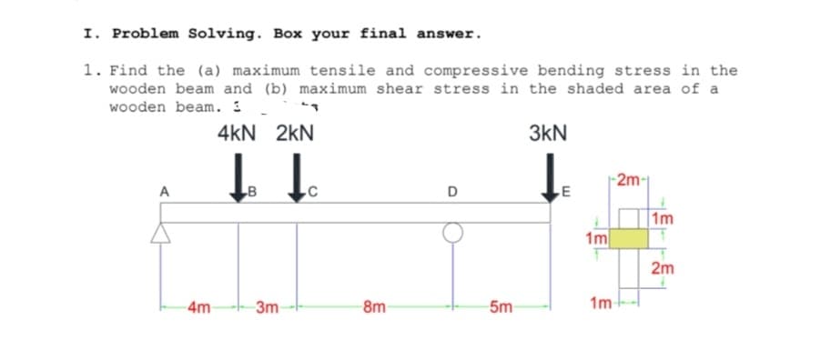 I. Problem Solving. Box your final answer.
1. Find the (a) maximum tensile and compressive bending stress in the
wooden beam and (b) maximum shear stress in the shaded area of a
wooden beam. 1 .
4kN 2kN
3kN
2m-
A
1m
1m
2m
4m
3m
8m
5m
1m
