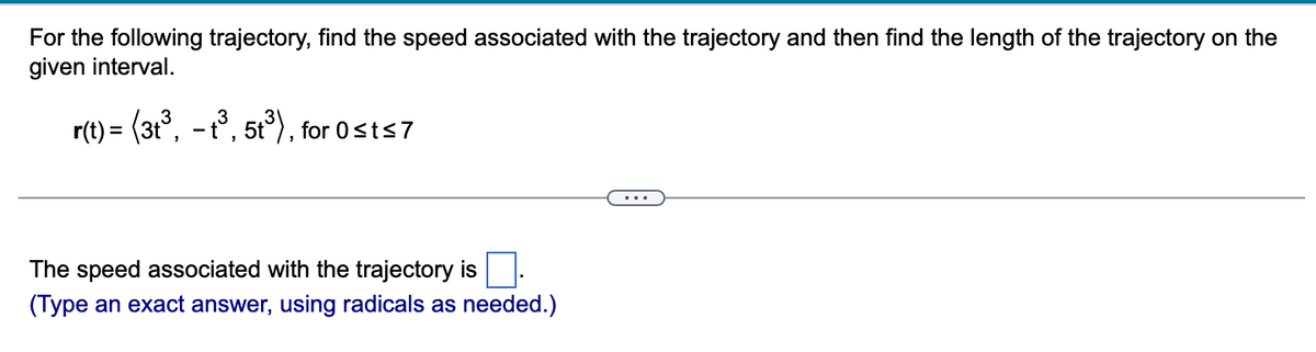 For the following trajectory, find the speed associated with the trajectory and then find the length of the trajectory on the given interval.

\( \mathbf{r}(t) = \langle 3t^3, -t^3, 5t^3 \rangle \), for \( 0 \leq t \leq 7 \)

---

The speed associated with the trajectory is [  ].

(Type an exact answer, using radicals as needed.)