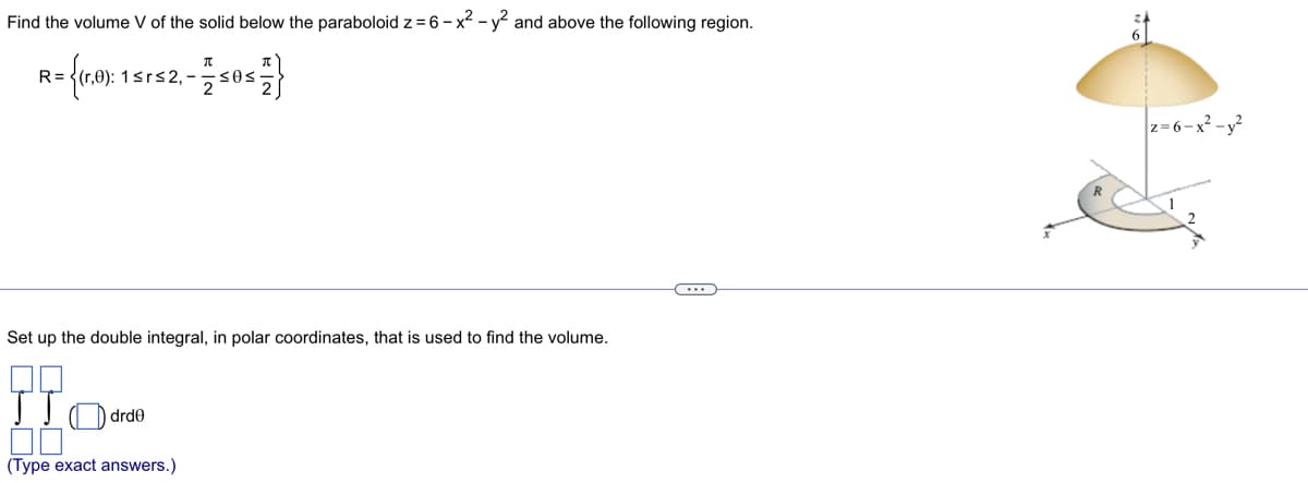 Find the volume V of the solid below the paraboloid z = 6-x² - y² and above the following region.
R= {(1,0): 15
1≤r≤2,-
π
JIO drde
00
(Type exact answers.)
·≤0≤
Set up the double integral, in polar coordinates, that is used to find the volume.
z=6-x²-y²