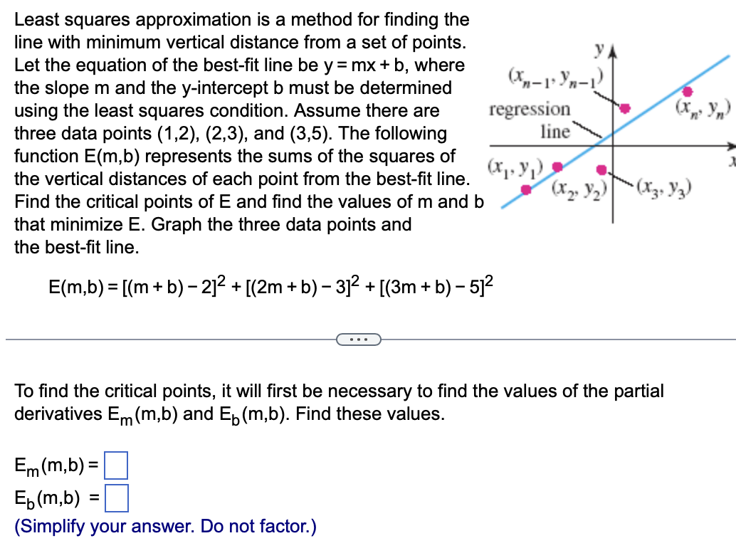 Least squares approximation is a method for finding the
line with minimum vertical distance from a set of points.
Let the equation of the best-fit line be y = mx + b, where
the slope m and the y-intercept b must be determined
using the least squares condition. Assume there are
three data points (1,2), (2,3), and (3,5). The following
function E(m,b) represents the sums of the squares of
the vertical distances of each point from the best-fit line.
Find the critical points of E and find the values of m and b
that minimize E. Graph the three data points and
the best-fit line.
E(m,b) = [(m + b) – 2]² + [(2m + b) − 3]² + [(3m + b) – 5]²
y
(Xn-1* Yn-1)
Em (m,b) =
Eb (m,b) =
(Simplify your answer. Do not factor.)
regression
line
(x₁, y₁)
(X₂² Y₂)
To find the critical points, it will first be necessary to find the values of the partial
derivatives Em (m,b) and E₁ (m,b). Find these values.
(Xn² Yn)
• (X3, Y3)