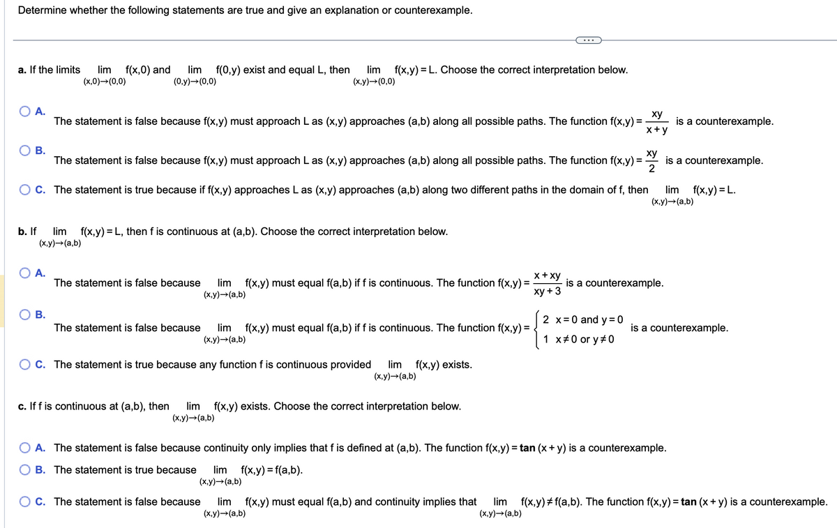 Determine whether the following statements are true and give an explanation or counterexample.
a. If the limits lim f(x,0) and
(x,0)→(0,0)
A.
B.
lim f(0,y) exist and equal L, then lim f(x,y) = L. Choose the correct interpretation below.
(0,y) → (0,0)
(x,y) → (0,0)
A.
=
The statement is false because f(x,y) must approach L as (x,y) approaches (a,b) along all possible paths. The function f(x,y):
b. If lim f(x, y) = L, then f is continuous at (a,b). Choose the correct interpretation below.
(x,y) →(a,b)
B.
The statement is false because f(x,y) must approach L as (x,y) approaches (a,b) along all possible paths. The function f(x,y):
OC. The statement is true because if f(x,y) approaches L as (x,y) approaches (a,b) along two different paths in the domain of f, then
The statement is false because lim f(x,y) must equal f(a,b) if f is continuous. The function f(x,y)=
(x,y) →(a,b)
The statement is false because lim f(x,y) must equal f(a,b) if f is continuous. The function f(x,y):
(x,y) →(a,b)
OC. The statement is true because any function f is continuous provided lim f(x,y) exists.
(x,y) → (a,b)
c. If f is continuous at (a,b), then lim f(x,y) exists. Choose the correct interpretation below.
(x,y) →(a,b)
x + xy
xy + 3
OC. The statement is false because
xy
x+y
=
2 x = 0 and y=0
1 x #0 or y#0
xy
2
is a counterexample.
is a counterexample.
is a counterexample.
lim f(x,y) = L.
(x,y) →(a,b)
A. The statement is false because continuity only implies that f is defined at (a,b). The function f(x,y) = tan (x + y) is a counterexample.
B. The statement is true because lim f(x,y) = f(a,b).
(x,y) →(a,b)
is a counterexample.
lim f(x,y) must equal f(a,b) and continuity implies that lim f(x,y) #f(a,b). The function f(x,y) = tan (x + y) is a counterexample.
(x,y) →(a,b)
(x,y) →(a,b)