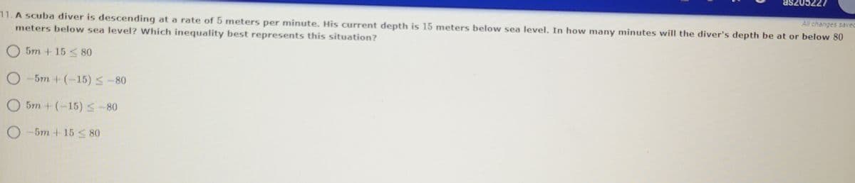 **Question 11:**

A scuba diver is descending at a rate of 5 meters per minute. His current depth is 15 meters below sea level. In how many minutes will the diver's depth be at or below 80 meters below sea level? Which inequality best represents this situation?

- ⭕ \(5m + 15 \leq 80\)
- ⭕ \(-5m + (-15) \leq -80\)
- ⭕ \(5m + (-15) \leq -80\)
- ⭕ \(-5m + 15 \leq 80\)