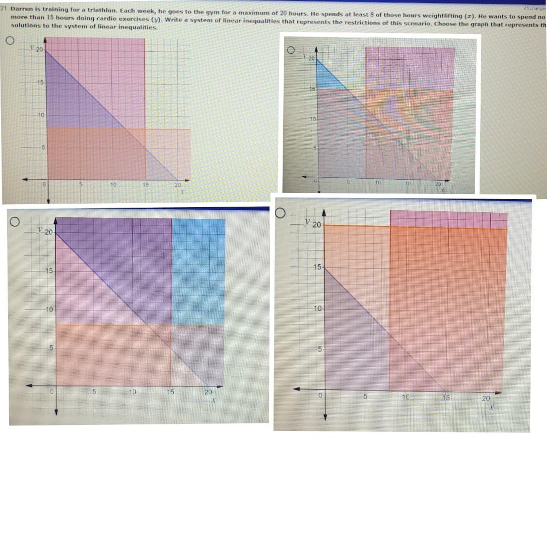 21. Darren is training for a triathlon. Each week, he goes to the gym for a maximum of 20 hours. He spends at least 8 of those hours weightlifting (z). He wants to spend no
more than 15 hours doing cardio exercises (y). Write a system of linear inequalities that represents the restrictions of this scenario. Choose the graph that represents th
solutions to the system of linear inequalities.
All change
20-
15-
15
10
-5
y 20
V 20-
15-
15
10
10
10
20
