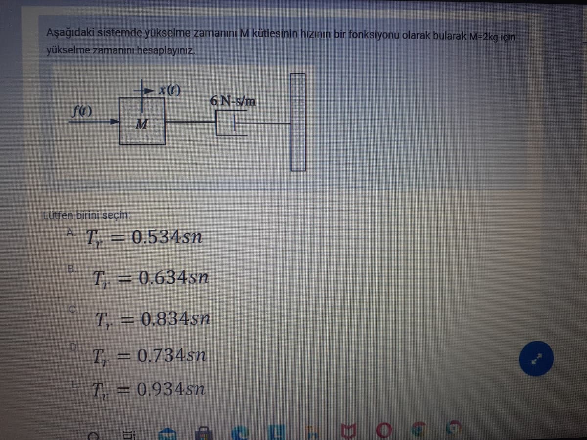 Aşağıdaki sistemde yükselme zamanını M kütlesinin hızının bir fonksiyonu olarak bularak M=2kg için
yükselme zamanını hesaplayınız.
6 N-s/m
M
Lutfen birini seçin:
A.
T = 0.534sn
T, = 0.634sn
T, = 0.834sn
T, = 0.734sn
T = 0.934sn
