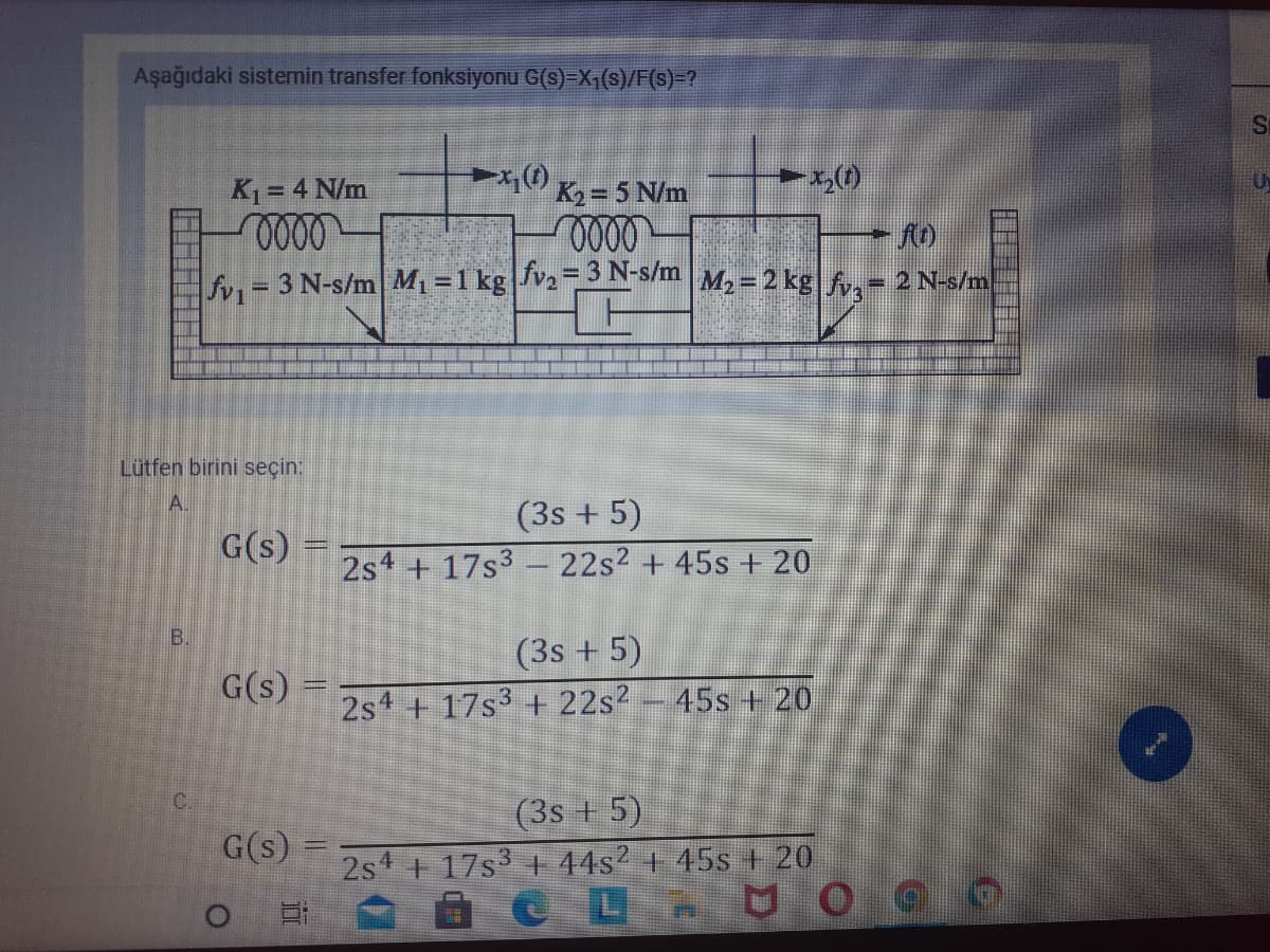 Aşağıdaki sistemin transfer fonksiyonu G(s)=X,(s)/F(s)=?
U
K1 = 4 N/m
K2 = 5 N/m
fn = 3 N-s/m M1 =1 kg JV2SN-S/m M2= 2 kg|f,- 2 N-s/m
%3D
%3D
Lütfen birini seçin:
A.
(3s + 5)
G(s)
2s4 + 17s3 - 22s2 + 45s + 20
B.
(3s + 5)
G(s)
2s4 + 17s3 + 22s?
45s + 20
C.
(3s + 5)
G(s)
2s 17s 44s? + 45s + 20
