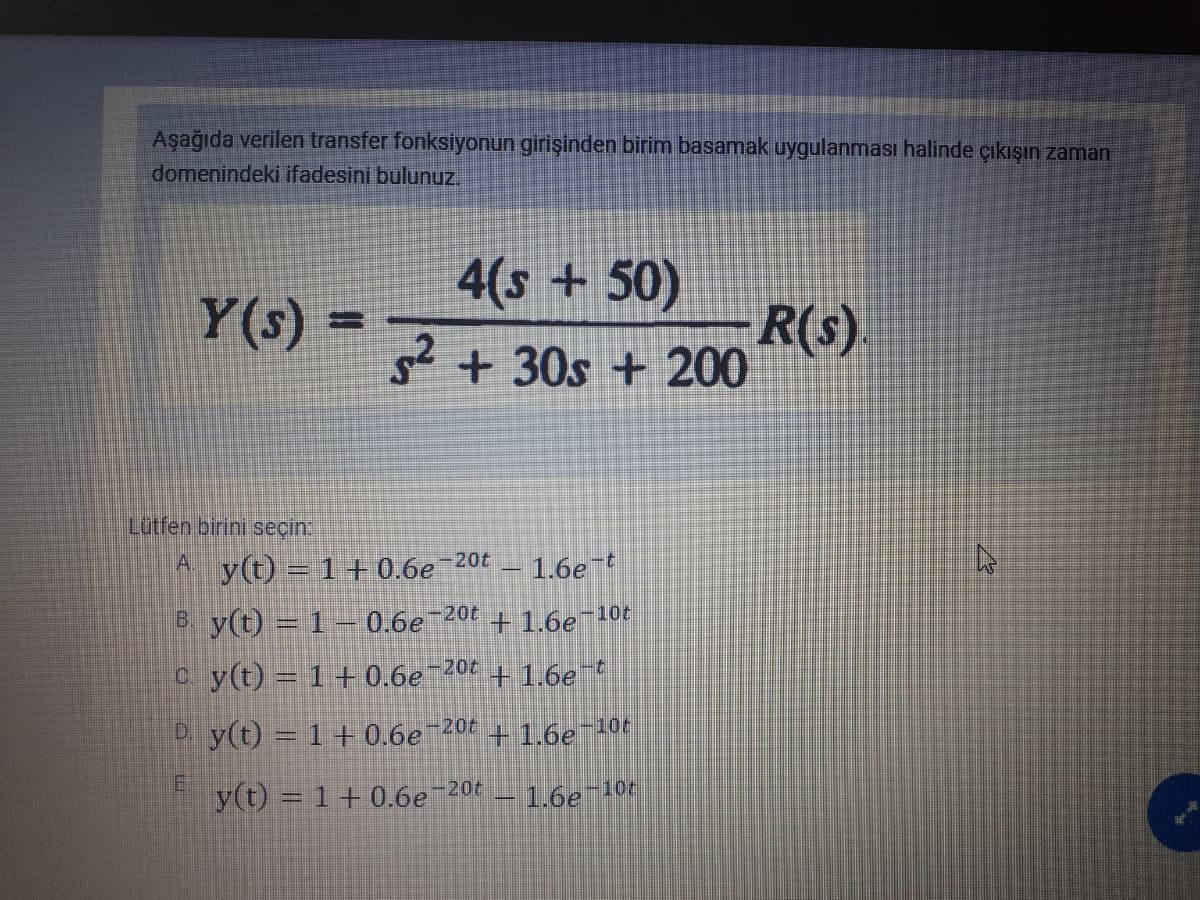 Aşağıda verilen transfer fonksiyonun girişinden birim basamak uygulanması halinde çıkışın zaman
domenindeki ifadesini bulunuz.
4(s + 50)
Y(s)
R(s)
2+30s + 200
=
Lütfen birini seçin:
A. y(t) = 1+ 0.6e 20t
- 1.6et
B y(t) = 1 – 0.6e¬20t
+1.6e-10t
c y(t) = 1+0.6e
-20t
+1.6et
P y(t) = 1+0.6e
-20t
+1.6e-10t
E.
y(t) = 1+0.6e 20t
1.6e 10t
