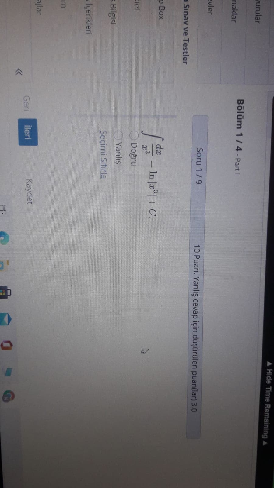 A Hide Time Remaining A
yurular
Bölüm 1/4 - Part I
naklar
evler
Soru 1/9
10 Puan. Yanlış cevap için düşürülen puan(lar) 3.0
a Sınav ve Testler
p Box
dx
= In a| + C.
bet
Doğru
OYanlış
5 Bilgisi
Seçimi Sıfırla
s içerikleri
m
ajlar
Geri
İleri
Kaydet
