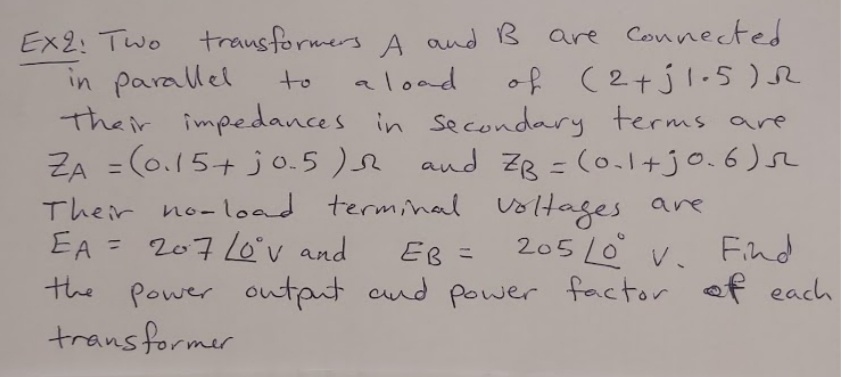 Ex2: Two trausformers A and B are Connected
in parallel
their impedances in secondary terms are
ZA = (0.15+ jo.5 )e and ZB = (0.1+jo.6)s
Their no-load terminl voltages are
EA = 207 Lo°v and
the power output cnd power factor of each
trans former
aload
of (2+jl.5 )R
to
205 L0 v. Find
%3D
EB =
