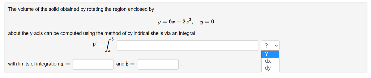 The volume of the solid obtained by rotating the region enclosed by
y = 6x – 2x².
y = 0
about the y-axis can be computed using the method of cylindrical shells via an integral
V =
?
dx
with limits of integration a =
and b =
dy
