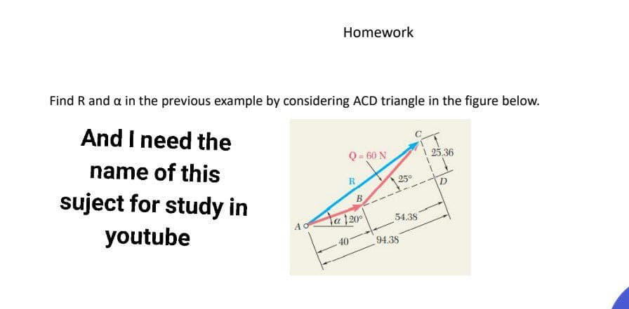 Homework
Find R and a in the previous example by considering ACD triangle in the figure below.
And I need the
Q - 60 N
| 25.36
name of this
R
25°
suject for study in
B
ta 20
54.38
youtube
AO
40
94.38
