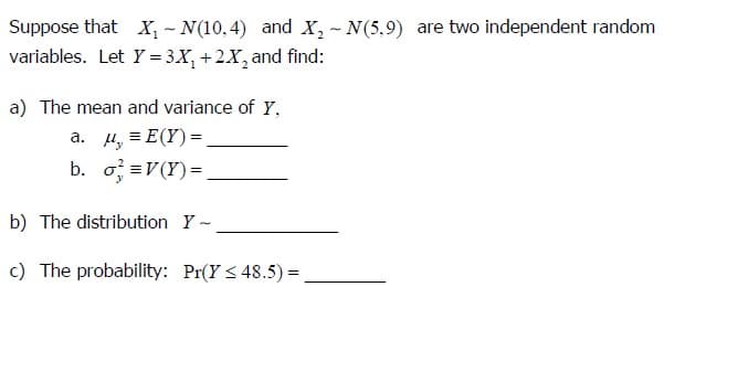 Suppose that X-N(10,4) and X2 - N(5,9) are two independent random
variables. Let Y=3x+2x2 and find:
a) The mean and variance of Y,
a. u,=E(Y)=.
b. σ =V(Y)=
b) The distribution Y-
c) The probability: Pr(Y≤48.5)=