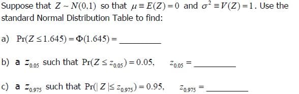 Suppose that Z - N(0,1) so that μ= E(Z)=0 and o²=V(Z)=1. Use the
standard Normal Distribution Table to find:
a) Pr(Z≤1.645) = (1.645)=.
b) a 0.05 such that Pr(Z≤ 0.05) = 0.05,
2005
=
c) a = 0.975 such that Pr(ZZ0.975) = 0.95,
20.975
=