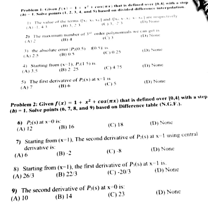 Problem 1: Given f(x) - 1+
+cos(x) that is defined over 10.4) with a step
(h)-1. Solve points (1, 2, 3, 4, and 5) based on divided difference interpolation.
1) The value of the terms f/x: x x4 and fx AX2K+ A4 are respectively
(D) None
(A)-1,43
2) The maximum number of 3d order polynomials we can get is
(A) 2
(C) 3
(D) None
3) the absolute error [P:(0.5) (0.5) is.
(A) 2.5
(B) 0.5
4) Starting from (x-1), P:(1 5) is.
(A) 3.5
(B) 2.25
(C) 0.25
5) The first derivative of P(x) at x-1 18.
(B) 6
(A) 7
(C) 5
6) P2(s) at x=0 is:
(A) 12
(C) 4.75
(B) 16
(D) None
Problem 2: Given f(x) = 1 + x² + cos(x) that is defined over 10,4] with a step
(h) = 1. Solve points (6, 7, 8, and 9) based on Difference table (N.G.F.).
(D) None
9) The second derivative of P3(s) at x=0) is:
(A) 10
(B) 14
(C) 23
(D) None
(C) 18
(D) None
7) Starting from (x-1), The second derivative of P2(s) at x-1 using central
derivative is:
(A) 6
(B)-2
(C)-8
(D) None
8) Starting from (x-1), the first derivative of P(s) at x=1 is.
(B) 22/3
(A) 26/3
(C) -20/3
(D) None
(D) None