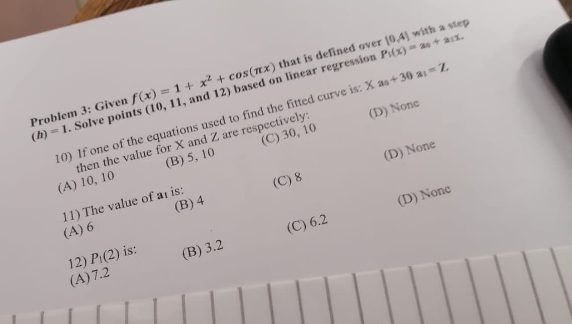 Problem 3: Given f(x) = 1 + x² + cos(x) that is defined over 10,4] with a step
(h) = 1. Solve points (10, 11, and 12) based on linear regression P(x) = as+ 21%.
10) If one of the equations used to find the fitted curve is: X as+30 a₁ = Z
then the value for X and Z are respectively:
(A) 10, 10
(B) 5, 10
(C) 30, 10
(D) None
(B) 4
11) The value of at is:
(A) 6
12) P₁(2) is:
(A) 7.2
(B) 3.2
(C) 8
(D) None
(C) 6.2
(D) None