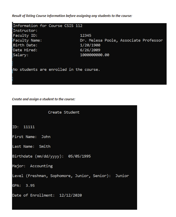 Result of listing Course Information before assigning any students to the course:
Information for Course CSIS 112
Instructor:
Faculty ID:
Faculty Name:
Birth Date:
Date Hired:
Salary:
12345
Dr. Melesa Poole, Associate Professor
1/20/1900
6/26/2009
1000000000.00
No students are enrolled in the course.
Create and assign a student to the course:
Create Student
ID: 11111
First Name: John
Last Name: Smith
Birthdate (mm/dd/yyyy): 05/05/1995
Major: Accounting
Level (Freshman, Sophomore, Junior, Senior): Junior
GPA: 3.95
Date of Enrollment: 12/12/2020
