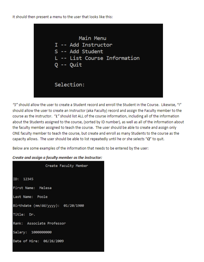 It should then present a menu to the user that looks like this:
Main Menu
I
Add Instructor
--
S
Add Student
--
L
List Course Information
--
e -- Quit
Selection:
"g" should allow the user to create a Student record and enroll the Student in the Course. Likewise, "I"
should allow the user to create an Instructor (aka Faculty) record and assign the Faculty member to the
course as the instructor. “L" should list ALL of the course information, including all of the information
about the Students assigned to the course, (sorted by ID number), as well as all of the information about
the faculty member assigned to teach the course. The user should be able to create and assign only
ONE faculty member to teach the course, but create and enroll as many Students to the course as the
capacity allows. The user should be able to list repeatedly until he or she selects "Q" to quit.
Below are some examples of the information that needs to be entered by the user:
Create and assign a faculty member as the instructor:
Create Faculty Member
ID: 12345
First Name: Melesa
Last Name: Poole
Birthdate (mm/dd/yyyy): 01/20/1900
Title:
Dr.
Rank: Associate Professor
Salary: 1000000000
Date of Hire: 06/26/2009
