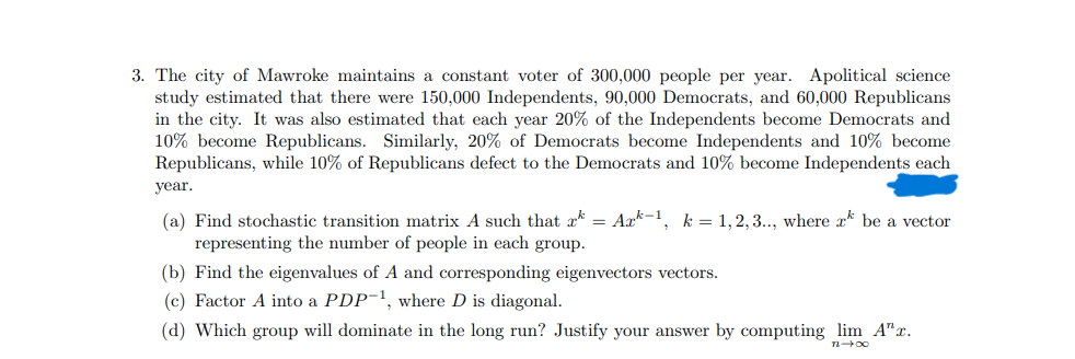 3. The city of Mawroke maintains a constant voter of 300,000 people per year. Apolitical science
study estimated that there were 150,000 Independents, 90,000 Democrats, and 60,000 Republicans
in the city. It was also estimated that each year 20% of the Independents become Democrats and
10% become Republicans. Similarly, 20% of Democrats become Independents and 10% become
Republicans, while 10% of Republicans defect to the Democrats and 10% become Independents each
year.
(a) Find stochastic transition matrix A such that x = Ark-1, k = 1,2,3.., where a be a vector
representing the number of people in each group.
(b) Find the eigenvalues of A and corresponding eigenvectors vectors.
(c) Factor A into a PDP-¹, where D is diagonal.
(d) Which group will dominate in the long run? Justify your answer by computing lim A"r.
n→∞0