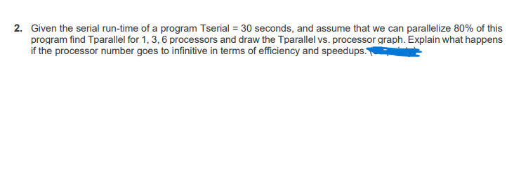 2. Given the serial run-time of a program Tserial = 30 seconds, and assume that we can parallelize 80% of this
program find Tparallel for 1, 3, 6 processors and draw the Tparallel vs. processor graph. Explain what happens
if the processor number goes to infinitive in terms of efficiency and speedups.