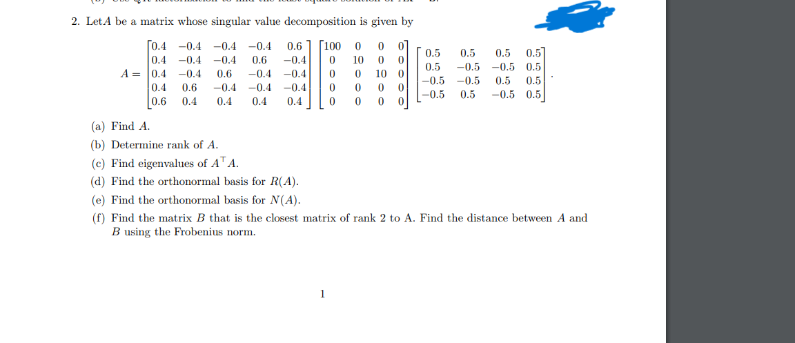 2. Let A be a matrix whose singular value decomposition is given by
[0.4 -0.4 -0.4 -0.4 0.6 [100 0 0 0
0.4 -0.4 -0.4 0.6 -0.4 0 10 0 0
A = 0.4 -0.4 0.6 -0.4 -0.4 0 0 10 0
0.6 -0.4 -0.4 -0.4 0 0 0 0
0.4 0.4 0 0 0 0
0.4
0.6
0.4 0.4
0.5 0.5 0.5]
0.5
0.5 -0.5 -0.5 0.5
-0.5 -0.5 0.5 0.5
-0.5 0.5 -0.5 0.5
(a) Find A.
(b) Determine rank of A.
(c) Find eigenvalues of ATA.
(d) Find the orthonormal basis for R(A).
(e) Find the orthonormal basis for N(A).
(f) Find the matrix B that is the closest matrix of rank 2 to A. Find the distance between A and
B using the Frobenius norm.
1