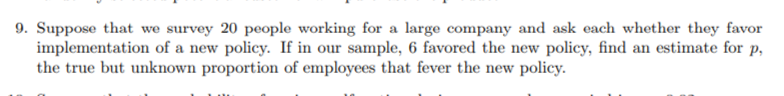 9. Suppose that we survey 20 people working for a large company and ask each whether they favor
implementation of a new policy. If in our sample, 6 favored the new policy, find an estimate for p,
the true but unknown proportion of employees that fever the new policy.