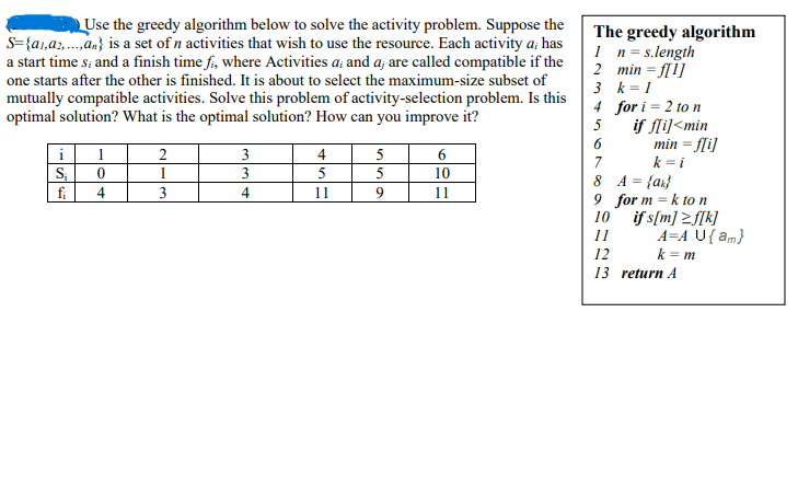 Use the greedy algorithm below to solve the activity problem. Suppose the
s={a1,a2,...,an} is a set of n activities that wish to use the resource. Each activity a; has
a start time s; and a finish time fi, where Activities a; and a; are called compatible if the
one starts after the other is finished. It is about to select the maximum-size subset of
mutually compatible activities. Solve this problem of activity-selection problem. Is this
optimal solution? What is the optimal solution? How can you improve it?
i
S₁
fi
1
0
4
2
1
3
3
3
4
4
5
11
5
5
9
6
10
11
The greedy algorithm
1 n = s.length
2
min = f[1]
3
k = 1
4
5
6
7
for i = 2 to n
if f[i]<min
min = f[i]
k = i
8
A = {a}
9 for mk to n
10
11
12
13
if s[m] ≥f[k]
A=A U{am}
k=m
return A
