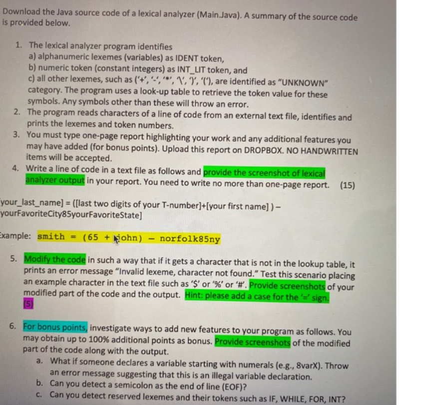 Download the Java source code of a lexical analyzer (Main.Java). A summary of the source code
is provided below.
1. The lexical analyzer program identifies
a) alphanumeric lexemes (variables) as IDENT token,
b) numeric token (constant integers) as INT_LIT token, and
c) all other lexemes, such as ('+','','1', (), are identified as "UNKNOWN"
category. The program uses a look-up table to retrieve the token value for these
symbols. Any symbols other than these will throw an error.
2.
The program reads characters of a line of code from an external text file, identifies and
prints the lexemes and token numbers.
3. You must type one-page report highlighting your work and any additional features you
may have added (for bonus points). Upload this report on DROPBOX. NO HANDWRITTEN
items will be accepted.
4. Write a line of code in a text file as follows and provide the screenshot of lexical
analyzer output in your report. You need to write no more than one-page report. (15)
your_last_name] = ([last two digits of your T-number]+[your first name]) -
yourFavoriteCity85yourFavoriteState]
Example: smith = (65+ohn) - norfolk85ny
5. Modify the code in such a way that if it gets a character that is not in the lookup table, it
prints an error message "Invalid lexeme, character not found." Test this scenario placing
an example character in the text file such as '$' or '%' or '#'. Provide screenshots of your
modified part of the code and the output. Hint: please add a case for the '=' sign.
(5)
6. For bonus points, investigate ways to add new features to your program as follows. You
may obtain up to 100% additional points as bonus. Provide screenshots of the modified
part of the code along with the output.
a. What if someone declares a variable starting with numerals (e.g., 8varX). Throw
an error message suggesting that this is an illegal variable declaration.
Can you detect a semicolon as the end of line (EOF)?
b.
c. Can you detect reserved lexemes and their tokens such as IF, WHILE, FOR, INT?