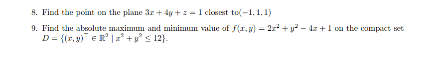 8. Find the point on the plane 3x + 4y + z = 1 closest to(-1, 1, 1)
9. Find the absolute maximum and minimum value of f(x, y) = 2x² + y² - 4x + 1 on the compact set
D = {(x, y) = R² | x² + y² ≤ 12}.