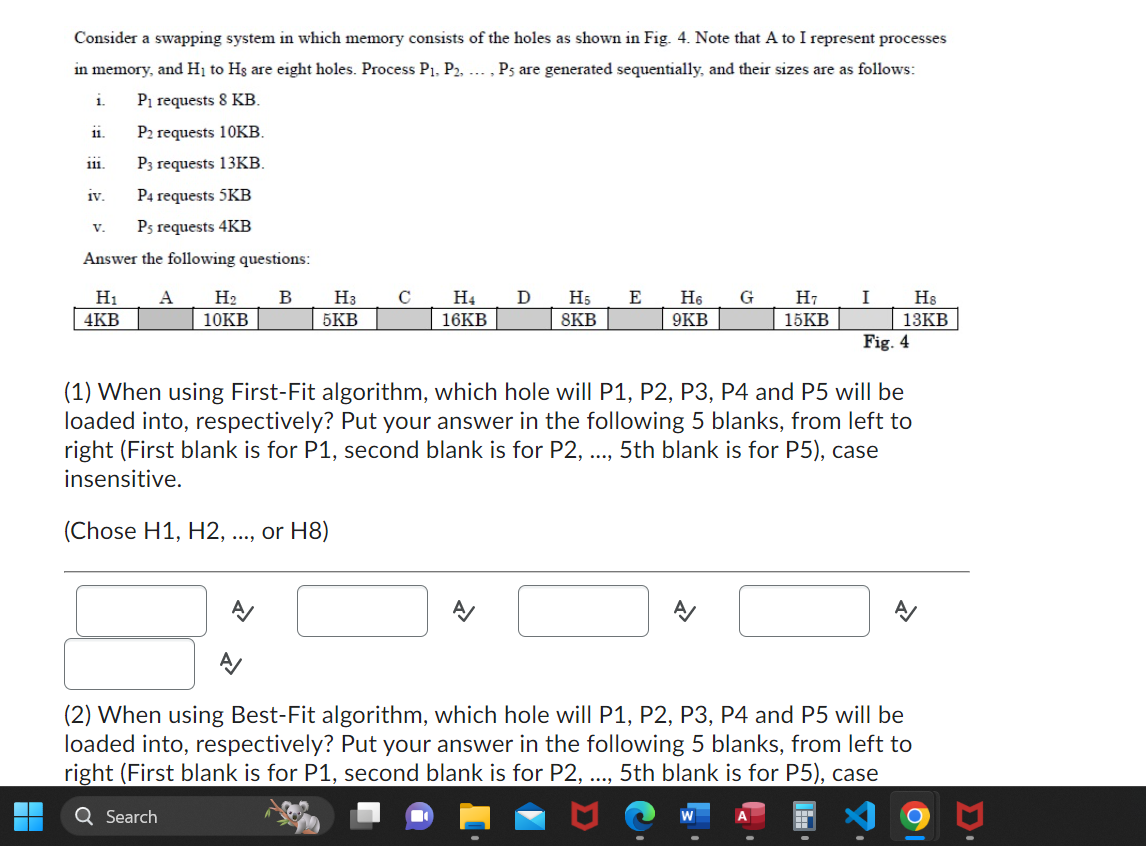 Consider a swapping system in which memory consists of the holes as shown in Fig. 4. Note that A to I represent processes
in memory, and H₁ to Hs are eight holes. Process P₁, P2, ..., P5 are generated sequentially, and their sizes are as follows:
P₁ requests 8 KB.
P2 requests 10KB.
P3 requests 13KB.
P4 requests 5KB
Ps requests 4KB
Answer the following questions:
1.
11.
111.
iv.
V.
H₁ A H2 B H3 C
4KB
10KB
5KB
H4 D
16KB
A/
H5
8KB
A/
E H6 G
9KB
H7
15KB
A/
I
(1) When using First-Fit algorithm, which hole will P1, P2, P3, P4 and P5 will be
loaded into, respectively? Put your answer in the following 5 blanks, from left to
right (First blank is for P1, second blank is for P2, ..., 5th blank is for P5), case
insensitive.
(Chose H1, H2, . or H8)
H8
13KB
Fig. 4
A/
(2) When using Best-Fit algorithm, which hole will P1, P2, P3, P4 and P5 will be
loaded into, respectively? Put your answer in the following 5 blanks, from left to
right (First blank is for P1, second blank is for P2, ..., 5th blank is for P5), case
Q Search
O