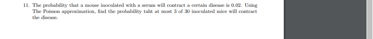 11. The probability that a mouse inoculated with a serum will contract a certain disease is 0.02. Using
The Poisson approximation, find the probability taht at most 3 of 30 inoculated mice will contract
the disease.