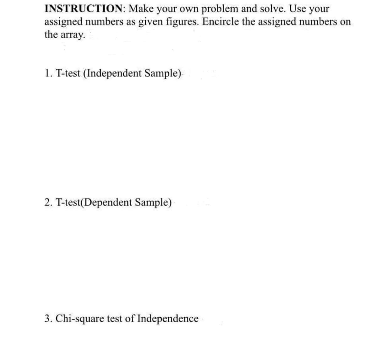 INSTRUCTION: Make your own problem and solve. Use your
assigned numbers as given figures. Encircle the assigned numbers on
the array.
1. T-test (Independent Sample)
2. T-test(Dependent Sample)
3. Chi-square test of Independence
