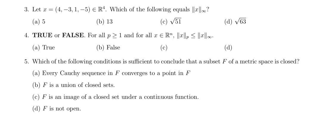 3. Let x = (4, -3, 1, –5) E R4. Which of the following equals ||r||?
(а) 5
(b) 13
(c) V51
(d) V63
4. TRUE or FALSE. For all p > 1 and for all x E R", ||x||, < ||r|-
(а) True
(b) False
(c)
(d)
5. Which of the following conditions is sufficient to conclude that a subset F of a metric space is closed?
(a) Every Cauchy sequence in F converges to a point in F
(b) F is a union of closed sets.
(c) F is an image of a closed set under a continuous function.
(d) F is not open.
