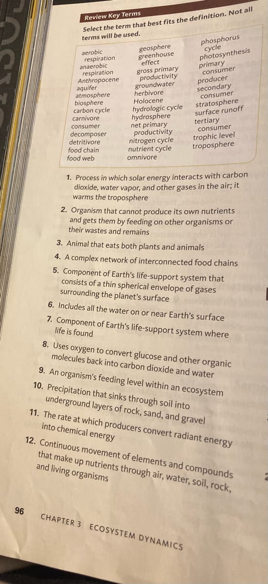 96
Review Key Terms
Select the term that best fits the definition. Not all
terms will be used.
aerobic
respiration
anaerobic
respiration
Anthropocene
aquifer
atmosphere
biosphere
carbon cycle
civore
carnivore
enumer
consumer
decomposer
detritivore
food chain
food web
geosphere
greenhouse
effect
gross primary
productivity
groundwater
herbivore
Holocene
hydrologic cycle
hydrosphere
net primary
productivity
nitrogen cycle
nutrient cycle
omnivore
phosphorus
cycle
photosynthesis
consumer
Sedary
consumer
stratosphere
surface runoff
tertiary
consumer
trophic level
troposphere
1. Process in which solar energy interacts with carbon
dioxide, water vapor, and other gases in the air; it
warms the troposphere
2. Organism that cannot produce its own nutrients
and gets them by feeding on other organisms or
their wastes and remains
3. Animal that eats both plants and animals
4. A complex network of interconnected food chains
5. Component of Earth's life-support system that
consists of a thin spherical envelope of gases
surrounding the planet's surface
6. Includes all the water on or near Earth's surface
7. Component of Earth's life-support system where
life is found
8. Uses oxygen to convert glucose and other organic
molecules back into carbon dioxide and water
CHAPTER 3 ECOSYSTEM DYNAMICS
9. An organism's feeding level within an ecosystem
10. Precipitation that sinks through soil into
underground layers of rock, sand, and gravel
11. The rate at which producers convert radiant energy
into chemical energy
12. Continuous movement of elements and compounds
that make up nutrients through air, water, soil, rock,
and living organisms