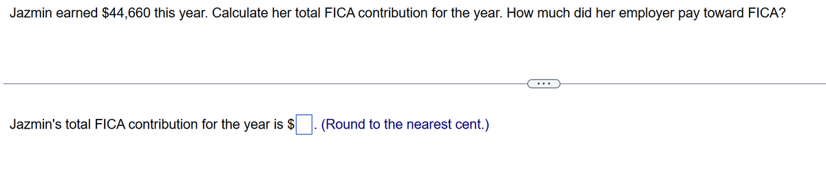 Jazmin earned $44,660 this year. Calculate her total FICA contribution for the year. How much did her employer pay toward FICA?
Jazmin's total FICA contribution for the year is $
(Round to the nearest cent.)
...